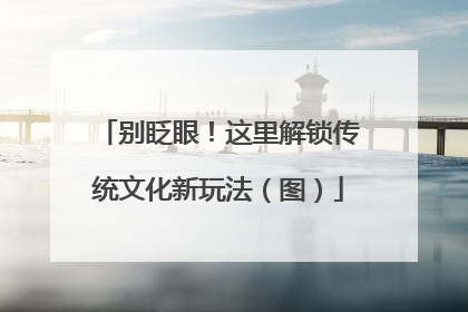 别眨眼！这里解锁传统文化新玩法（图）
